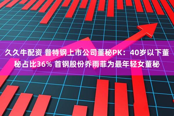 久久牛配资 普特钢上市公司董秘PK：40岁以下董秘占比36% 首钢股份乔雨菲为最年轻女董秘