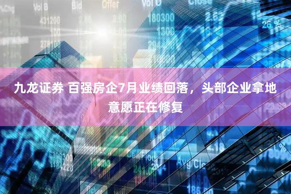 九龙证券 百强房企7月业绩回落，头部企业拿地意愿正在修复