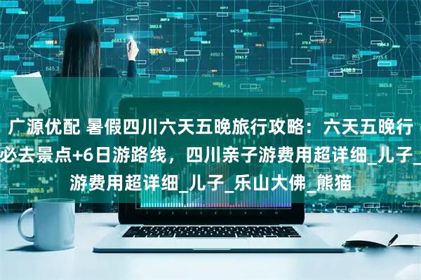 广源优配 暑假四川六天五晚旅行攻略：六天五晚行程，2025四川必去景点+6日游路线，四川亲子游费用超详细_儿子_乐山大佛_熊猫
