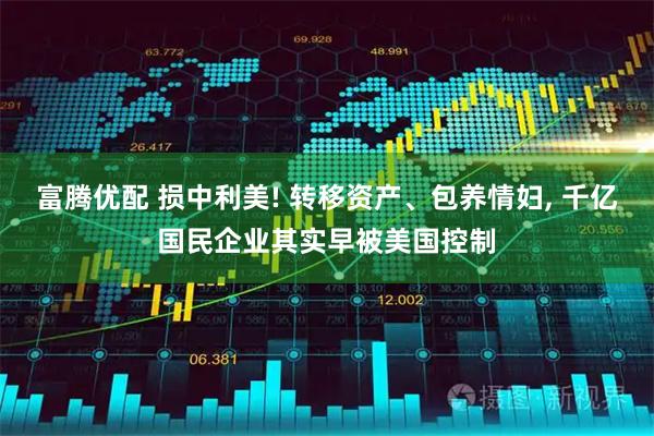 富腾优配 损中利美! 转移资产、包养情妇, 千亿国民企业其实早被美国控制