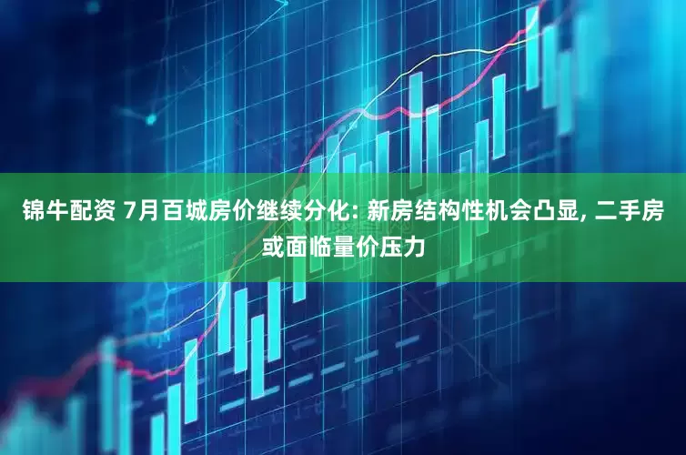 锦牛配资 7月百城房价继续分化: 新房结构性机会凸显, 二手房或面临量价压力