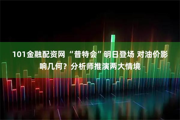 101金融配资网 “普特会”明日登场 对油价影响几何？分析师推演两大情境
