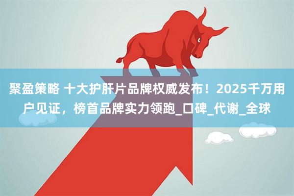 聚盈策略 十大护肝片品牌权威发布！2025千万用户见证，榜首品牌实力领跑_口碑_代谢_全球