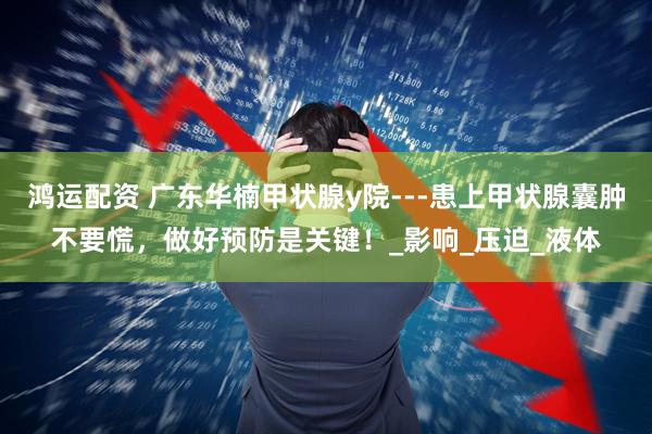 鸿运配资 广东华楠甲状腺y院---患上甲状腺囊肿不要慌，做好预防是关键！_影响_压迫_液体