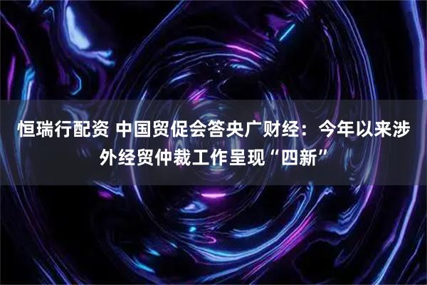 恒瑞行配资 中国贸促会答央广财经：今年以来涉外经贸仲裁工作呈现“四新”