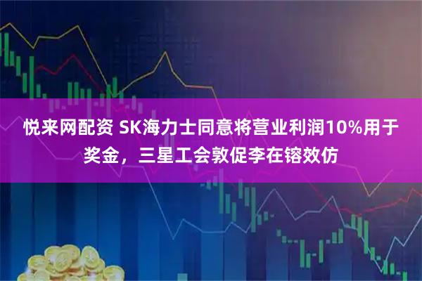 悦来网配资 SK海力士同意将营业利润10%用于奖金，三星工会敦促李在镕效仿