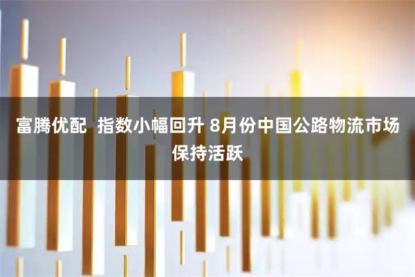 富腾优配  指数小幅回升 8月份中国公路物流市场保持活跃