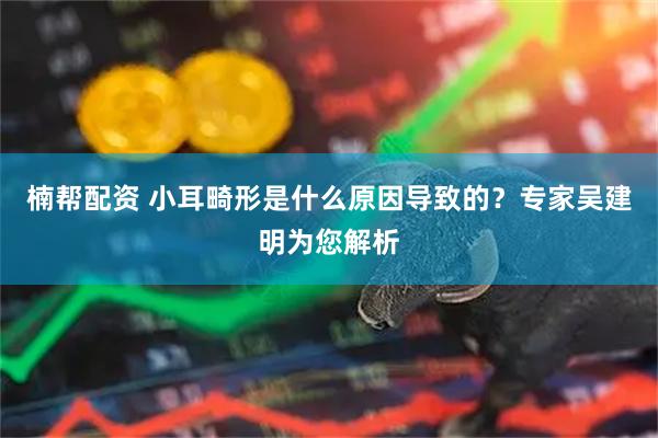 楠帮配资 小耳畸形是什么原因导致的？专家吴建明为您解析