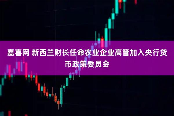 嘉喜网 新西兰财长任命农业企业高管加入央行货币政策委员会