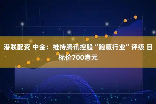 港联配资 中金：维持腾讯控股“跑赢行业”评级 目标价700港元