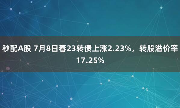 秒配A股 7月8日春23转债上涨2.23%，转股溢价率17.25%