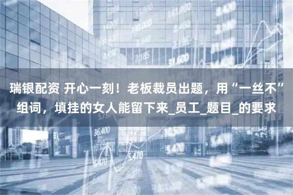 瑞银配资 开心一刻！老板裁员出题，用“一丝不”组词，填挂的女人能留下来_员工_题目_的要求