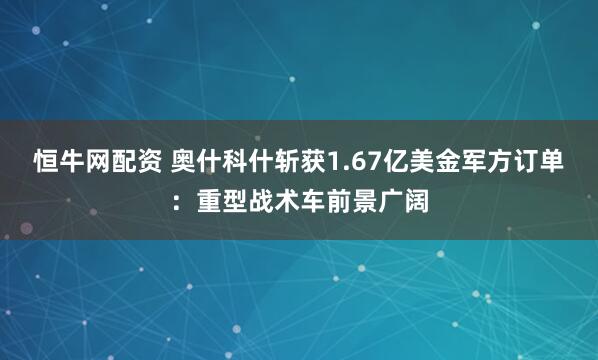 恒牛网配资 奥什科什斩获1.67亿美金军方订单：重型战术车前景广阔