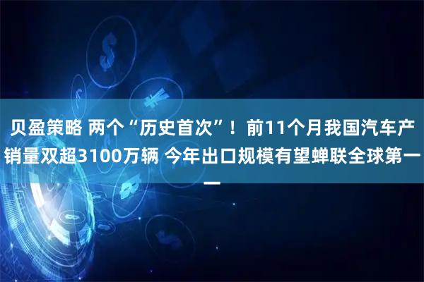 贝盈策略 两个“历史首次”！前11个月我国汽车产销量双超3100万辆 今年出口规模有望蝉联全球第一