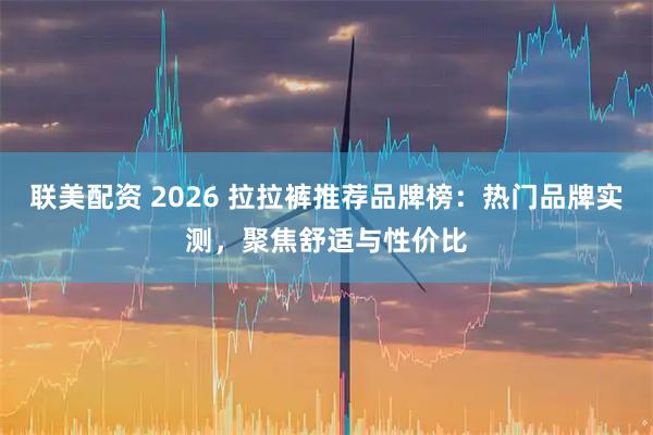 联美配资 2026 拉拉裤推荐品牌榜：热门品牌实测，聚焦舒适与性价比