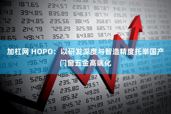 加杠网 HOPO：以研发深度与智造精度托举国产门窗五金高端化