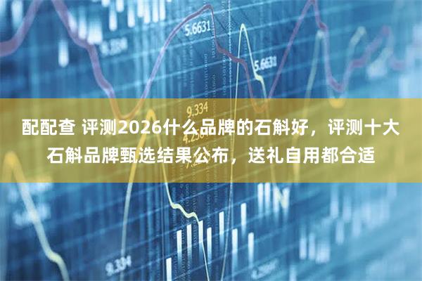 配配查 评测2026什么品牌的石斛好，评测十大石斛品牌甄选结果公布，送礼自用都合适