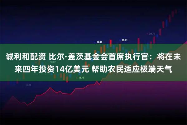 诚利和配资 比尔·盖茨基金会首席执行官：将在未来四年投资14亿美元 帮助农民适应极端天气