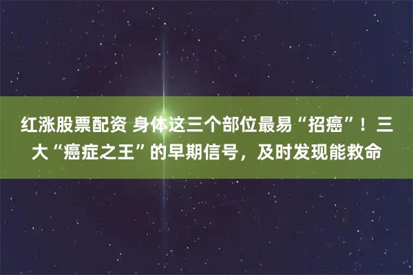 红涨股票配资 身体这三个部位最易“招癌”！三大“癌症之王”的早期信号，及时发现能救命